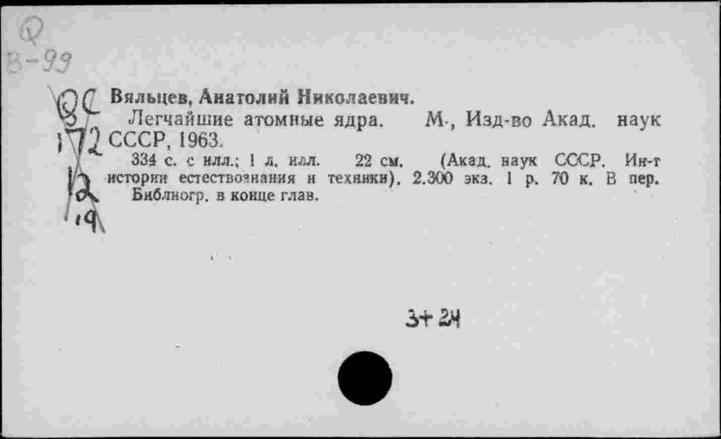 ﻿Вяльцев, Анатолий Николаевич.
Легчайшие атомные ядра. М-, Изд-во Акад, наук СССР, 1963.
334 с. с илл.; 1 л. илл. 22 см. (Акад, наук СССР. Ин-т истории естествознания и техники). 2.300 экз. 1 р. 70 к. В пер.
Библиогр. в конце глав.
